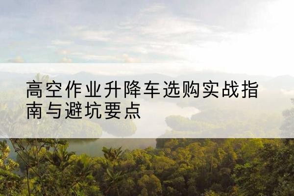 兴山升降车怎么选-高空作业升降车选购实战指南与避坑要点