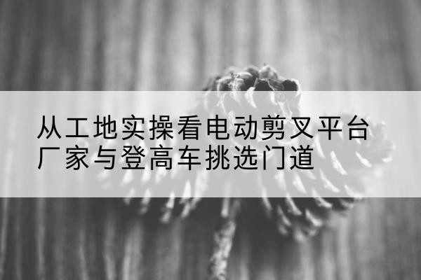 兴山电动剪叉升降平台厂家-从工地实操看电动剪叉平台厂家与登高车挑选门道