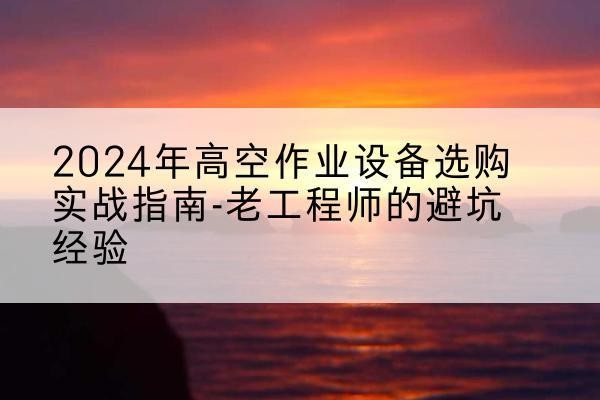 兴山高空作业升降机厂家推荐-2024年高空作业设备选购实战指南-老工程师的避坑经验