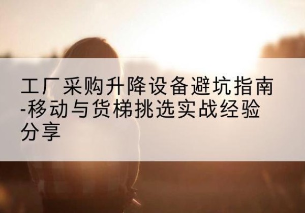 兴山移动式升降机怎么选-工厂采购升降设备避坑指南-移动与货梯挑选实战经验分享