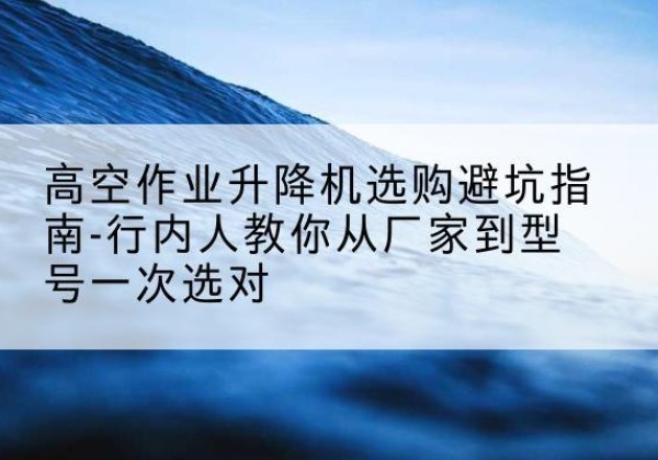 兴山升降平台厂家-高空作业升降机选购避坑指南-行内人教你从厂家到型号一次选对