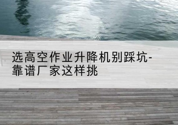 兴山剪叉式升降机厂家-选高空作业升降机别踩坑-靠谱厂家这样挑