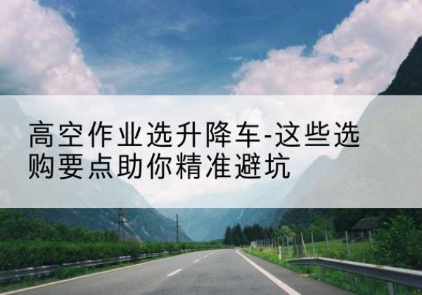 兴山升降车厂家-高空作业选升降车-这些选购要点助你*避坑