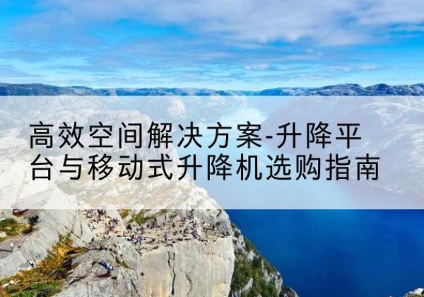 兴山升降平台厂家-*空间解决方案-升降平台与移动式升降机选购指南