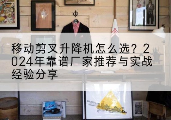 兴山升降平台厂家推荐-移动剪叉升降机怎么选？2024年靠谱厂家推荐与实战经验分享
